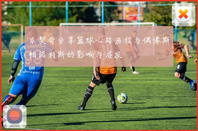 东契奇分享篮球心路历程与偶像斯帕诺利斯的影响与启发