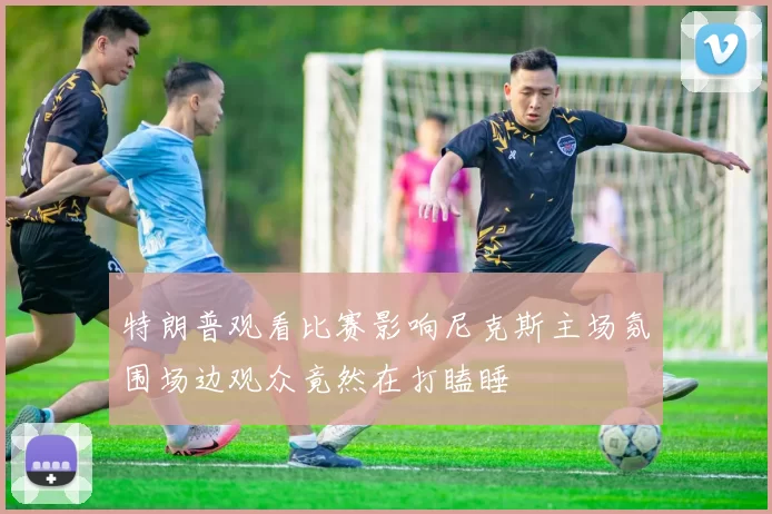 特朗普观看比赛影响尼克斯主场氛围场边观众竟然在打瞌睡