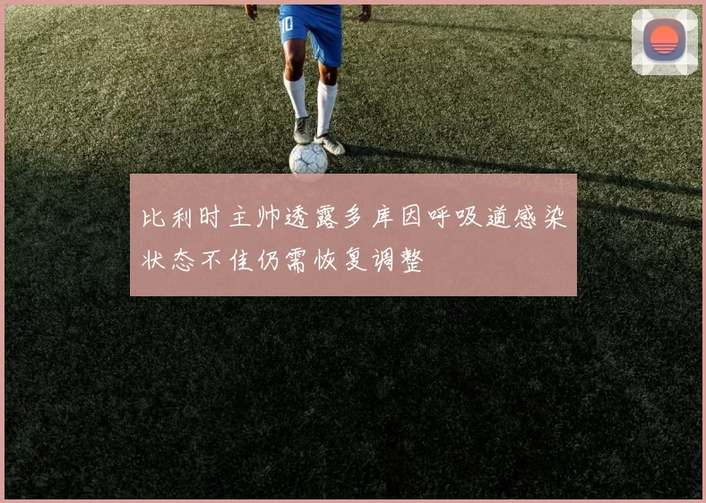 比利时主帅透露多库因呼吸道感染状态不佳仍需恢复调整