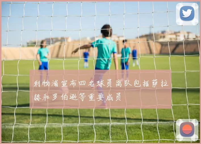 利物浦宣布四名球员离队包括萨拉赫和罗伯逊等重要成员
