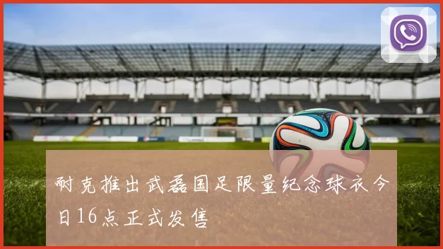 耐克推出武磊国足限量纪念球衣今日16点正式发售