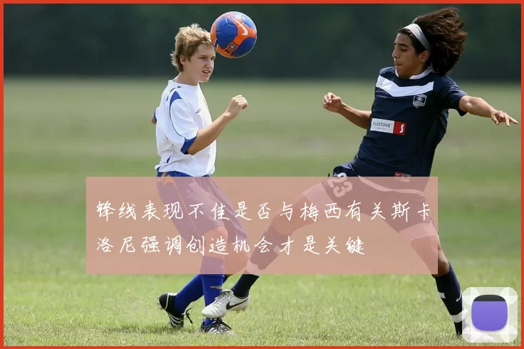 锋线表现不佳是否与梅西有关斯卡洛尼强调创造机会才是关键